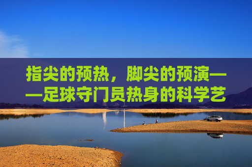 指尖的预热,脚尖的预演——足球守门员热身的科学艺术,指尖的预热,脚尖的预演——足球守门员热身的科学艺术