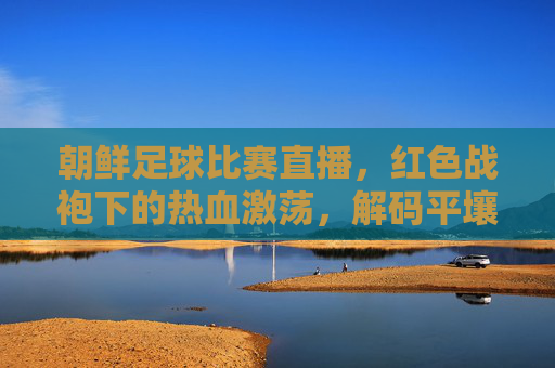 朝鲜足球比赛直播,红色战袍下的热血激荡,解码平壤绿茵的别样风情,朝鲜足球比赛直播,红色战袍下的热血激荡与平壤绿茵别样风情