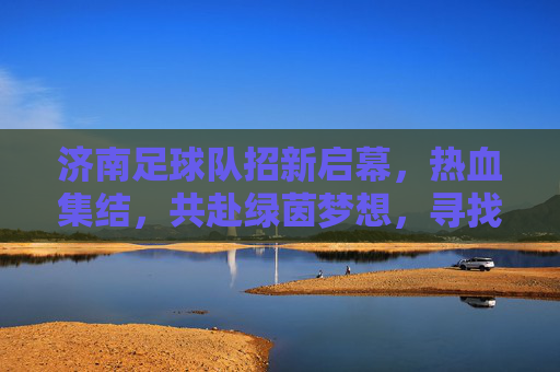 济南足球队招新启幕,热血集结,共赴绿茵梦想,寻找你的足球伙伴!