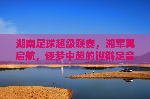 湖南足球超级联赛,湘军再启航,逐梦中超的铿锵足音