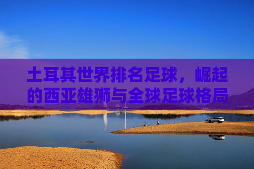 土耳其世界排名足球,崛起的西亚雄狮与全球足球格局的动态博弈——解析其国际排名背后的实力与挑战,土耳其世界排名足球,崛起的西亚雄狮与全球足球格局的动态博弈——解析其国际排名背后的实力与挑战