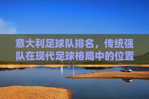 意大利足球队排名,传统强队在现代足球格局中的位置与复兴路径探析,意大利足球队排名,传统强队在现代足球格局中的位置与复兴路径探析