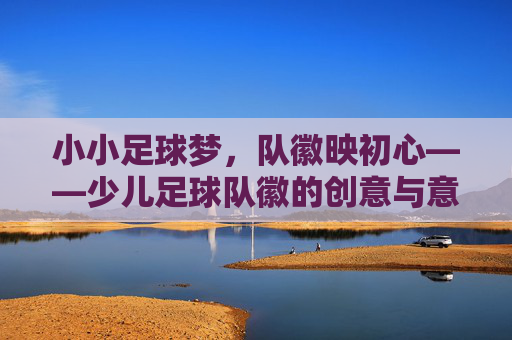 小小足球梦,队徽映初心——少儿足球队徽的创意与意义
