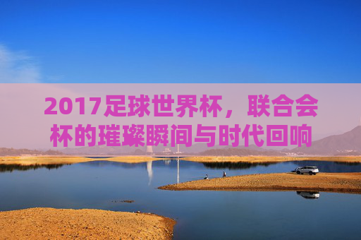 2017足球世界杯,联合会杯的璀璨瞬间与时代回响