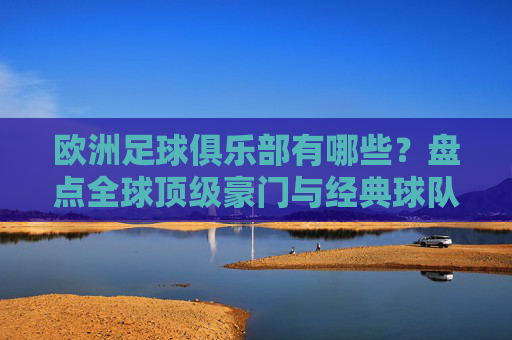 欧洲足球俱乐部有哪些？盘点全球顶级豪门与经典球队，欧洲顶级足球俱乐部盘点，全球豪门与经典球队一览