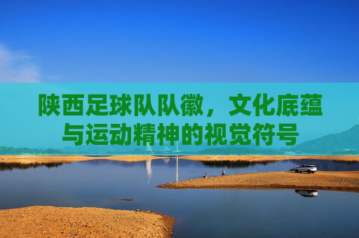 陕西足球队队徽,文化底蕴与运动精神的视觉符号