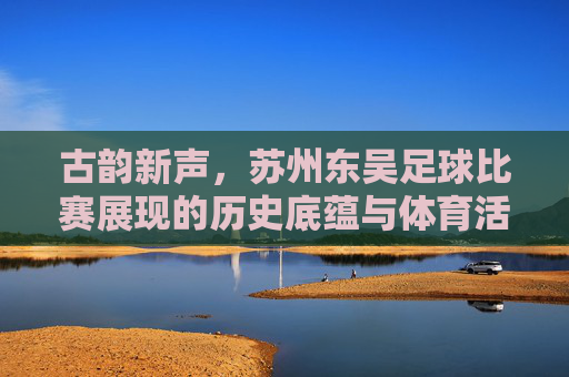 古韵新声,苏州东吴足球比赛展现的历史底蕴与体育活力