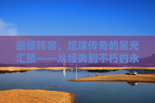 最佳阵容,足球传奇的星光汇聚——从经典到不朽的永恒篇章