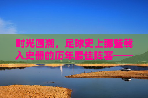 时光回溯，足球史上那些载入史册的历年最佳阵容——从经典到传奇的永恒印记，时光回溯，足球史上那些载入史册的历年最佳阵容——从经典到传奇的永恒印记