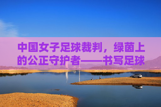 中国女子足球裁判,绿茵上的公正守护者——书写足球发展的女性力量,中国女子足球裁判,绿茵上的公正守护者——书写足球发展的女性力量