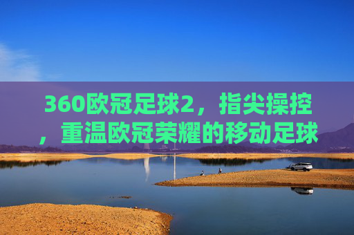 360欧冠足球2,指尖操控,重温欧冠荣耀的移动足球新篇章,360欧冠足球2,指尖操控,开启重温欧冠荣耀的移动足球新篇章