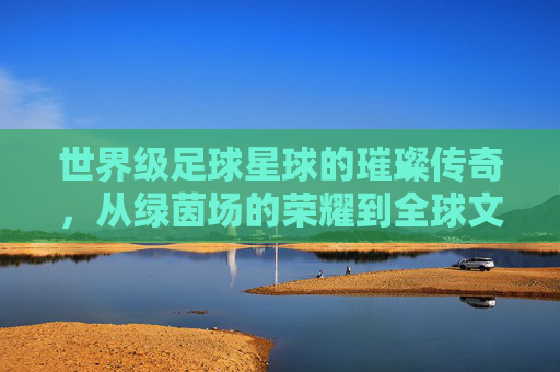 世界级足球星球的璀璨传奇,从绿茵场的荣耀到全球文化的符号