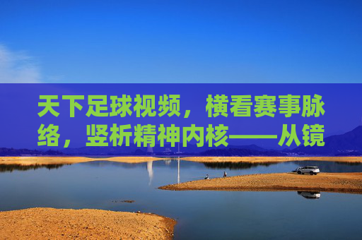 天下足球视频，横看赛事脉络，竖析精神内核——从镜头语言到球场的温度