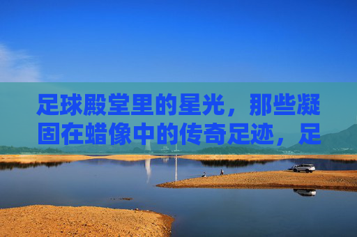 足球殿堂里的星光,那些凝固在蜡像中的传奇足迹,足球殿堂里的星光,那些凝固在蜡像中的传奇足迹