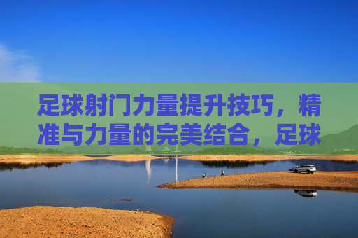 足球射门力量提升技巧，精准与力量的完美结合，足球射门力量提升技巧，精准与力量的完美结合
