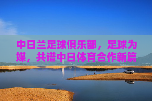 中日兰足球俱乐部,足球为媒,共谱中日体育合作新篇章