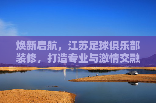 焕新启航,江苏足球俱乐部装修,打造专业与激情交融的体育殿堂