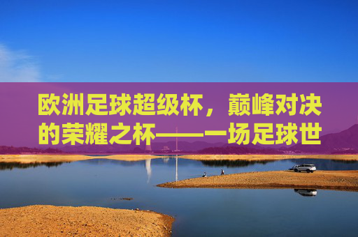 欧洲足球超级杯,巅峰对决的荣耀之杯——一场足球世界的顶级盛宴,欧洲足球超级杯,巅峰对决的荣耀之杯——一场足球世界的顶级盛宴
