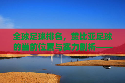 全球足球排名，赞比亚足球的当前位置与实力剖析——非洲传统强队的持续竞争力探析，全球足球排名下赞比亚足球的位置与实力剖析，非洲传统强队的持续竞争力探析