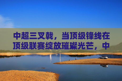 中超三叉戟,当顶级锋线在顶级联赛绽放璀璨光芒,中超三叉戟,当顶级锋线在顶级联赛绽放璀璨光芒