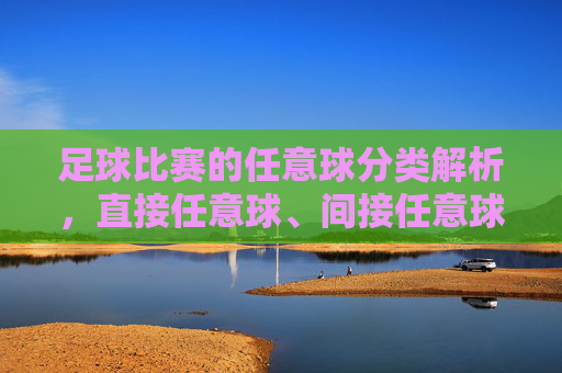 足球比赛的任意球分类解析,直接任意球、间接任意球及罚球点球的核心规则与战术价值