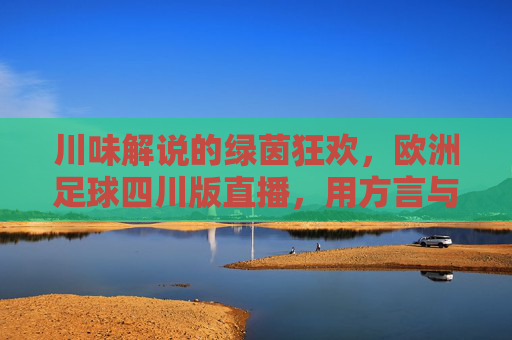 川味解说的绿茵狂欢,欧洲足球四川版直播,用方言与热情点燃球迷心