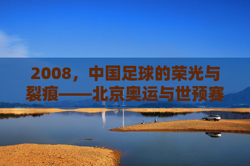 2008，中国足球的荣光与裂痕——北京奥运与世预赛的风云录，2008，中国足球的荣光与裂痕——北京奥运与世预赛的风云录