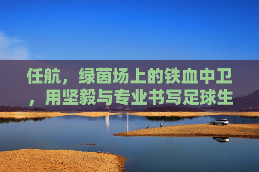 任航,绿茵场上的铁血中卫,用坚毅与专业书写足球生涯,任航,绿茵场上的铁血中卫,以坚毅与专业书写足球生涯