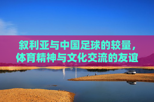叙利亚与中国足球的较量，体育精神与文化交流的友谊赛