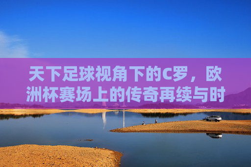 天下足球视角下的C罗,欧洲杯赛场上的传奇再续与时代回响,天下足球视角下,C罗欧洲杯传奇再续与时代回响