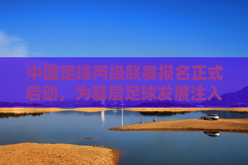 中国足球丙级联赛报名正式启动,为基层足球发展注入新动力,开启职业足球新机遇