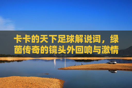 卡卡的天下足球解说词，绿茵传奇的镜头外回响与激情共鸣