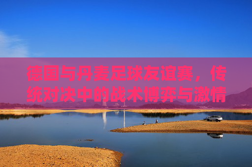 德国与丹麦足球友谊赛,传统对决中的战术博弈与激情碰撞,德国与丹麦足球友谊赛,传统对决中的战术博弈与激情碰撞
