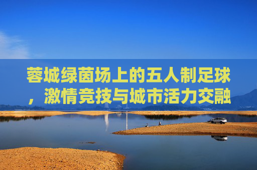 蓉城绿茵场上的五人制足球,激情竞技与城市活力交融