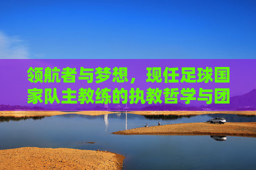 领航者与梦想，现任足球国家队主教练的执教哲学与团队重塑之路，领航者与梦想，现任足球国家队主教练的执教哲学与团队重塑之路