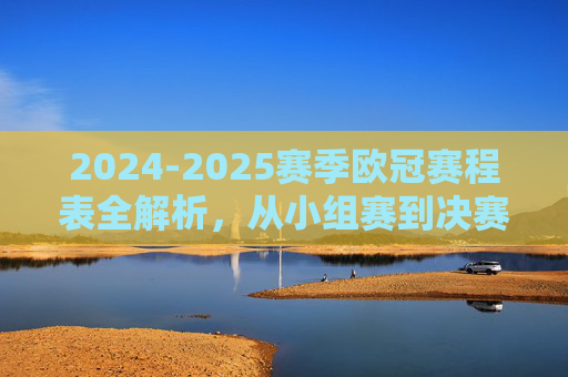 2024-2025赛季欧冠赛程表全解析,从小组赛到决赛,每一场都是巅峰对决的序章