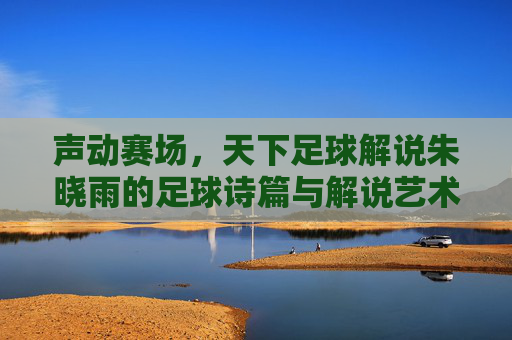 声动赛场,天下足球解说朱晓雨的足球诗篇与解说艺术