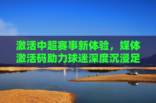 激活中超赛事新体验，媒体激活码助力球迷深度沉浸足球世界，媒体激活码激活中超赛事新体验，助力球迷深度沉浸足球世界