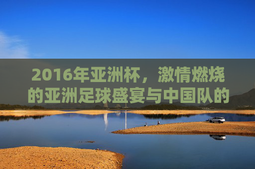 2016年亚洲杯，激情燃烧的亚洲足球盛宴与中国队的征途