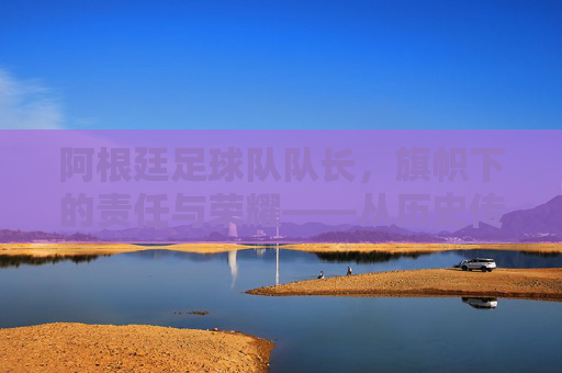 阿根廷足球队队长,旗帜下的责任与荣耀——从历史传承到现代领袖的使命,阿根廷足球队队长,旗帜下的责任与荣耀——历史传承与现代领袖的使命