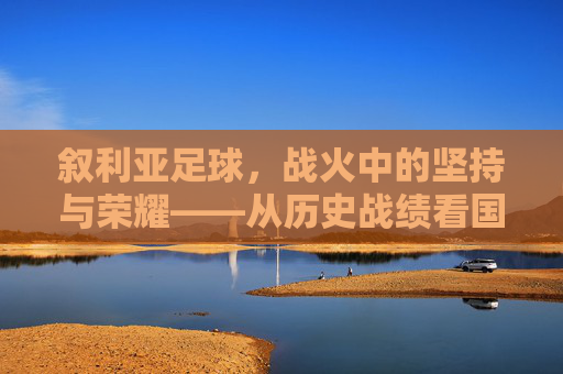 叙利亚足球，战火中的坚持与荣耀——从历史战绩看国家队的韧性，叙利亚足球，战火中的坚持与荣耀——从历史战绩看国家队的韧性