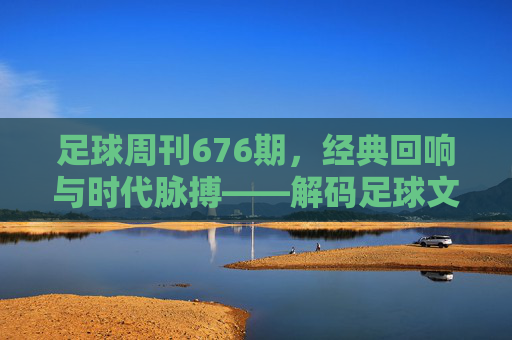 足球周刊676期,经典回响与时代脉搏——解码足球文化的新篇章