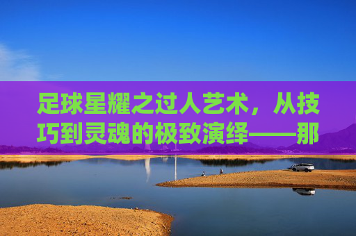 足球星耀之过人艺术，从技巧到灵魂的极致演绎——那些让对手窒息的瞬间，足球星耀之过人艺术，从技巧到灵魂的极致演绎——那些让对手窒息的瞬间