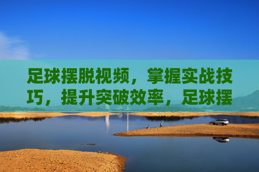 足球摆脱视频,掌握实战技巧,提升突破效率,足球摆脱视频,掌握实战技巧,提升突破效率