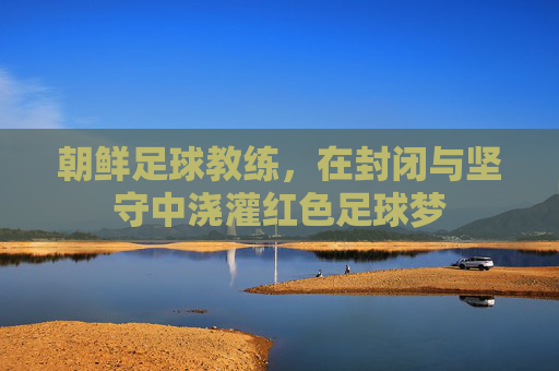 朝鲜足球教练,在封闭与坚守中浇灌红色足球梦
