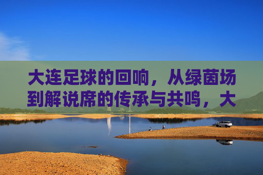 大连足球的回响,从绿茵场到解说席的传承与共鸣,大连足球的回响,从绿茵场到解说席的传承与共鸣