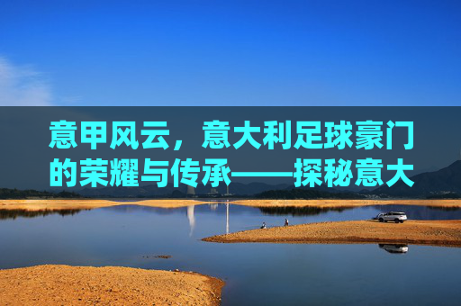 意甲风云，意大利足球豪门的荣耀与传承——探秘意大利足球的豪门传奇，意甲风云，意大利足球豪门的荣耀与传承探秘