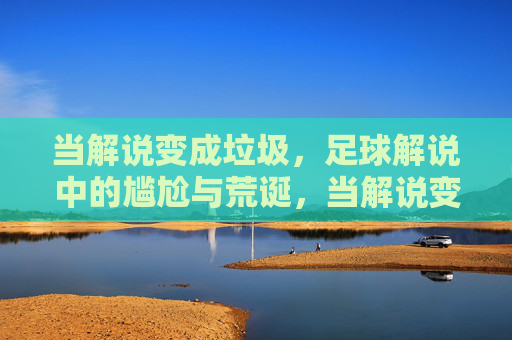 当解说变成垃圾,足球解说中的尴尬与荒诞,当解说变成垃圾,足球解说中的尴尬与荒诞