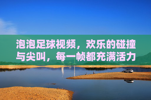 泡泡足球视频,欢乐的碰撞与尖叫,每一帧都充满活力!泡泡足球视频,欢乐的碰撞与尖叫,每一帧都充满活力!