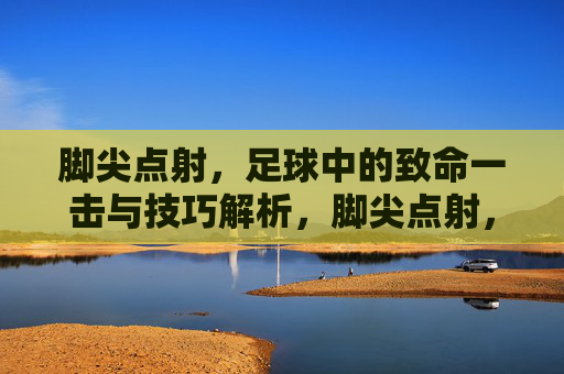 脚尖点射，足球中的致命一击与技巧解析，脚尖点射，足球致命一击的技巧解析